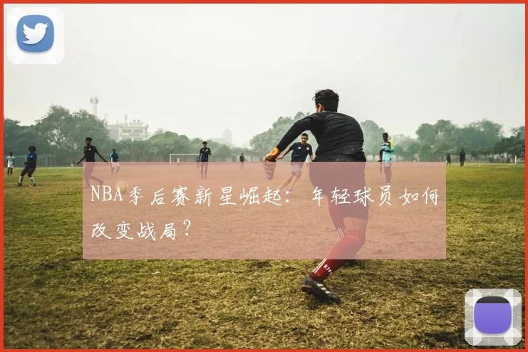 NBA季后赛新星崛起：年轻球员如何改变战局？
