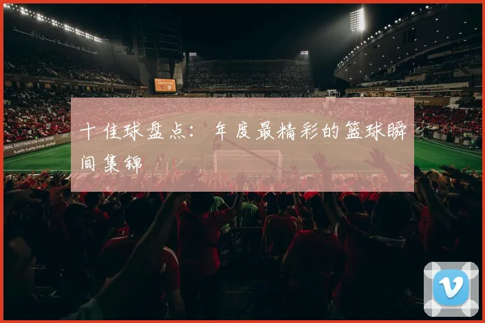 十佳球盘点:年度最精彩的篮球瞬间集锦