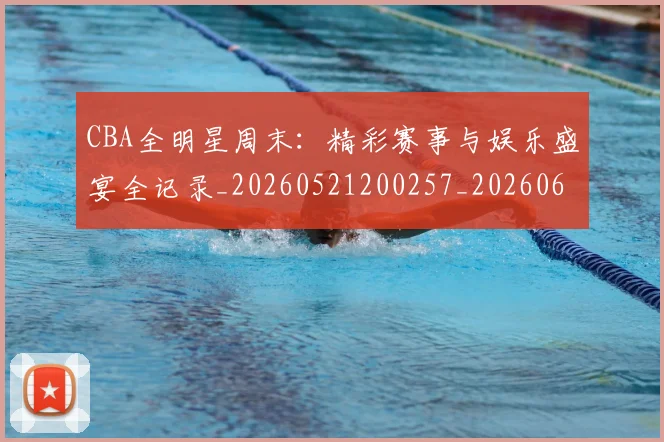 CBA全明星周末：精彩赛事与娱乐盛宴全记录_20260521200257_20260606165150