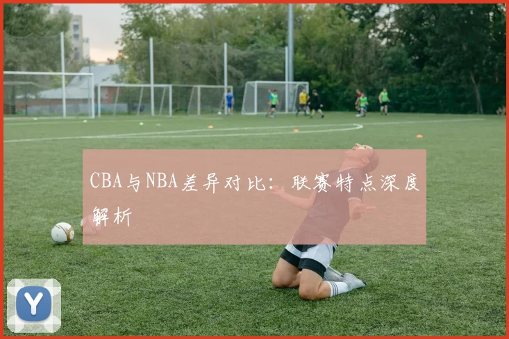 CBA与NBA差异对比:联赛特点深度解析