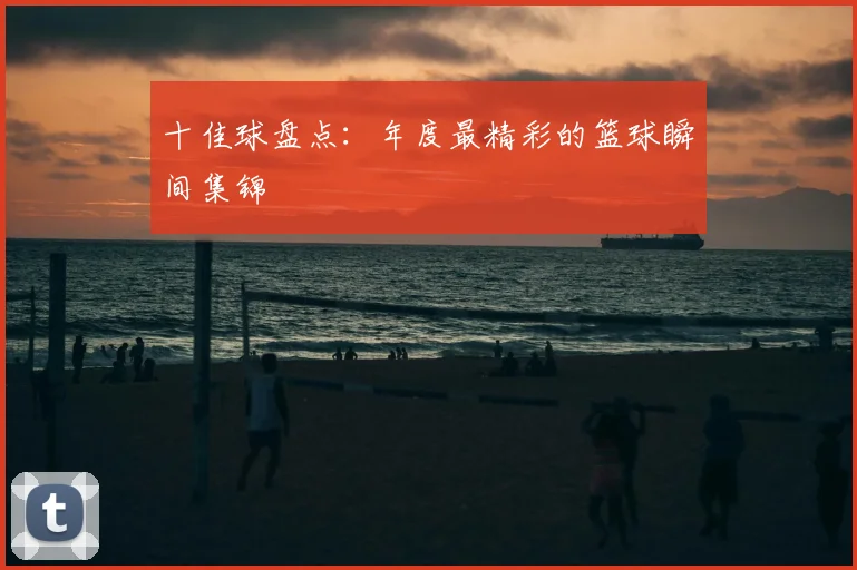 十佳球盘点:年度最精彩的篮球瞬间集锦