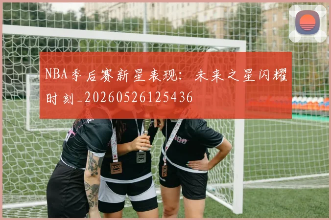 NBA季后赛新星表现:未来之星闪耀时刻_20260526125436