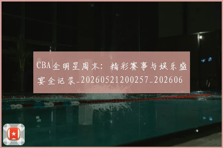 CBA全明星周末:精彩赛事与娱乐盛宴全记录_20260521200257_20260606165150